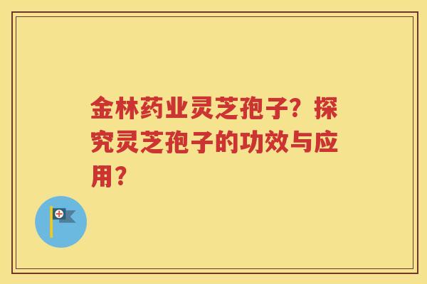 金林药业灵芝孢子？探究灵芝孢子的功效与应用？