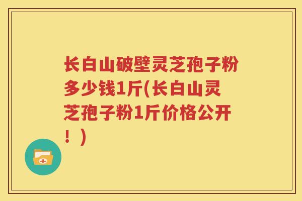 长白山破壁灵芝孢子粉多少钱1斤(长白山灵芝孢子粉1斤价格公开！)