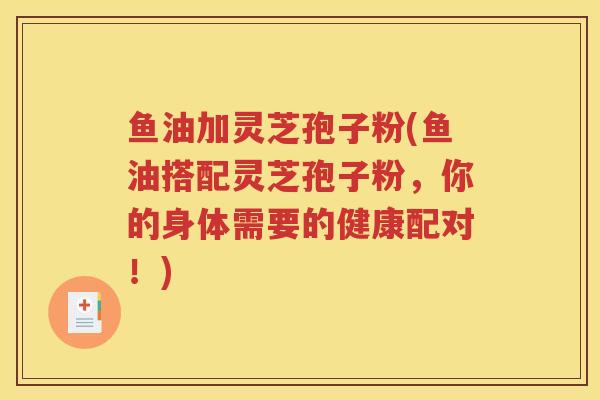 鱼油加灵芝孢子粉(鱼油搭配灵芝孢子粉，你的身体需要的健康配对！)