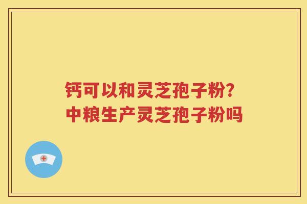 钙可以和灵芝孢子粉？中粮生产灵芝孢子粉吗