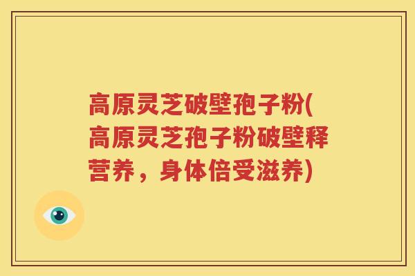 高原灵芝破壁孢子粉(高原灵芝孢子粉破壁释营养，身体倍受滋养)