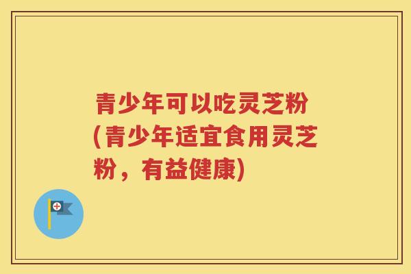 青少年可以吃灵芝粉 (青少年适宜食用灵芝粉，有益健康)
