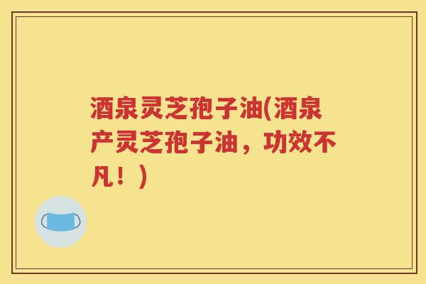 酒泉灵芝孢子油(酒泉产灵芝孢子油，功效不凡！)
