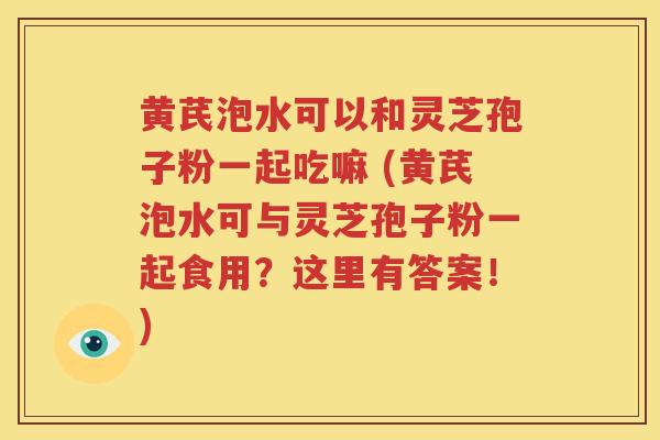 黄芪泡水可以和灵芝孢子粉一起吃嘛 (黄芪泡水可与灵芝孢子粉一起食用？这里有答案！)