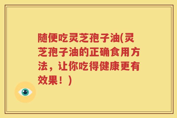 随便吃灵芝孢子油(灵芝孢子油的正确食用方法，让你吃得健康更有效果！)