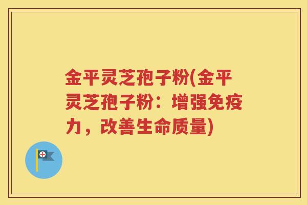 金平灵芝孢子粉(金平灵芝孢子粉：增强免疫力，改善生命质量)