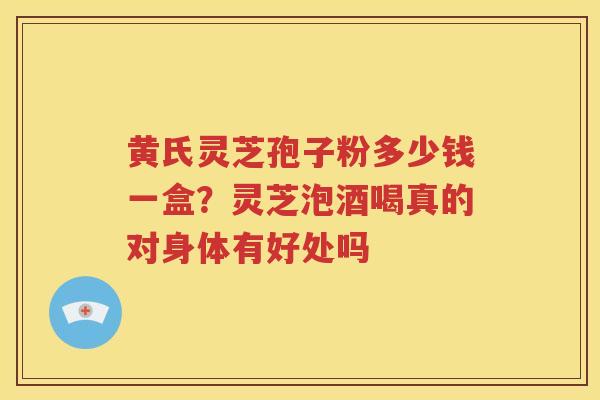 黄氏灵芝孢子粉多少钱一盒？灵芝泡酒喝真的对身体有好处吗