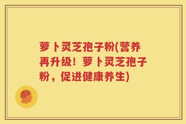 萝卜灵芝孢子粉(营养再升级！萝卜灵芝孢子粉，促进健康养生)
