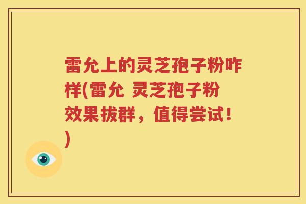 雷允上的灵芝孢子粉咋样(雷允 灵芝孢子粉效果拔群，值得尝试！)