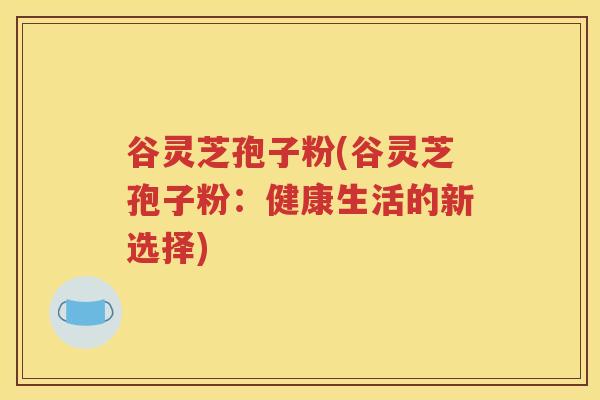 谷灵芝孢子粉(谷灵芝孢子粉：健康生活的新选择)