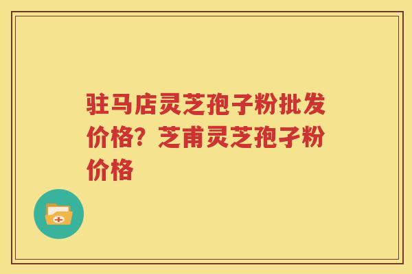 驻马店灵芝孢子粉批发价格？芝甫灵芝孢孑粉价格