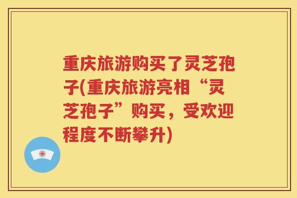 重庆旅游购买了灵芝孢子(重庆旅游亮相“灵芝孢子”购买，受欢迎程度不断攀升)