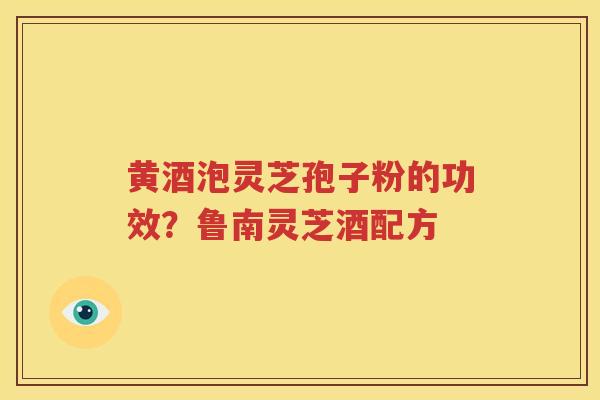 黄酒泡灵芝孢子粉的功效？鲁南灵芝酒配方
