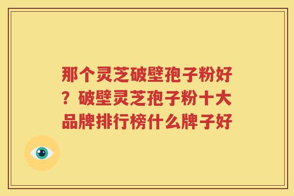 那个灵芝破壁孢子粉好？破壁灵芝孢子粉十大品牌排行榜什么牌子好