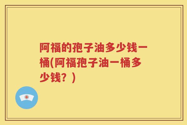 阿福的孢子油多少钱一桶(阿福孢子油一桶多少钱？)