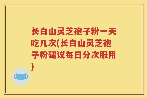 长白山灵芝孢子粉一天吃几次(长白山灵芝孢子粉建议每日分次服用)