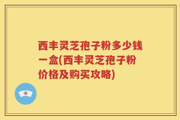 西丰灵芝孢子粉多少钱一盒(西丰灵芝孢子粉价格及购买攻略)