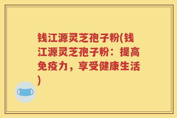 钱江源灵芝孢子粉(钱江源灵芝孢子粉：提高免疫力，享受健康生活)