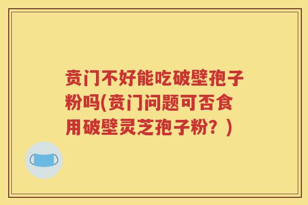 贲门不好能吃破壁孢子粉吗(贲门问题可否食用破壁灵芝孢子粉？)
