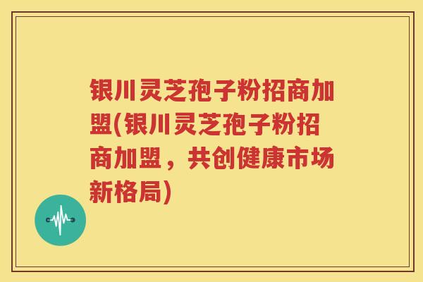 银川灵芝孢子粉招商加盟(银川灵芝孢子粉招商加盟，共创健康市场新格局)