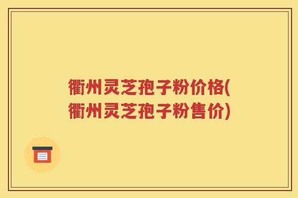 衢州灵芝孢子粉价格(衢州灵芝孢子粉售价)