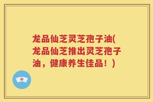 龙品仙芝灵芝孢子油(龙品仙芝推出灵芝孢子油，健康养生佳品！)