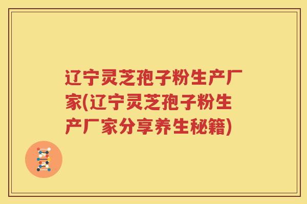 辽宁灵芝孢子粉生产厂家(辽宁灵芝孢子粉生产厂家分享养生秘籍)