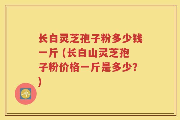 长白灵芝孢子粉多少钱一斤 (长白山灵芝孢子粉价格一斤是多少？)