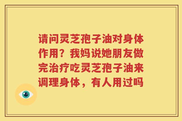 请问灵芝孢子油对身体作用？我妈说她朋友做完治疗吃灵芝孢子油来调理身体，有人用过吗