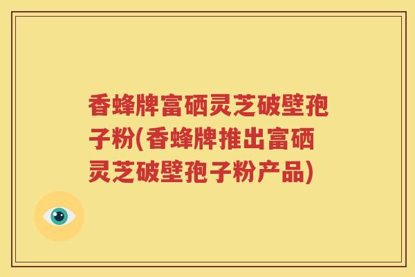 香蜂牌富硒灵芝破壁孢子粉(香蜂牌推出富硒灵芝破壁孢子粉产品)