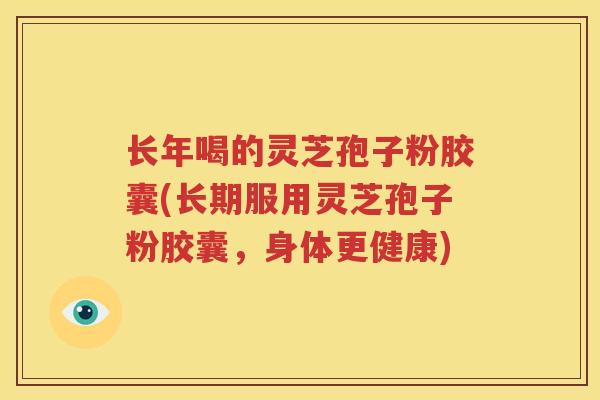 长年喝的灵芝孢子粉胶囊(长期服用灵芝孢子粉胶囊，身体更健康)
