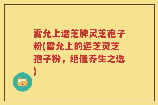 雷允上运芝牌灵芝孢子粉(雷允上的运芝灵芝孢子粉，绝佳养生之选)