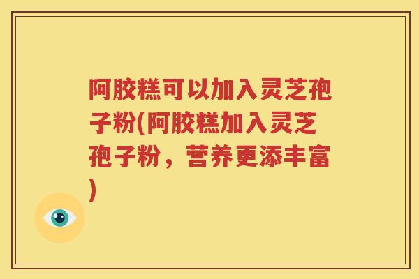 阿胶糕可以加入灵芝孢子粉(阿胶糕加入灵芝孢子粉，营养更添丰富)