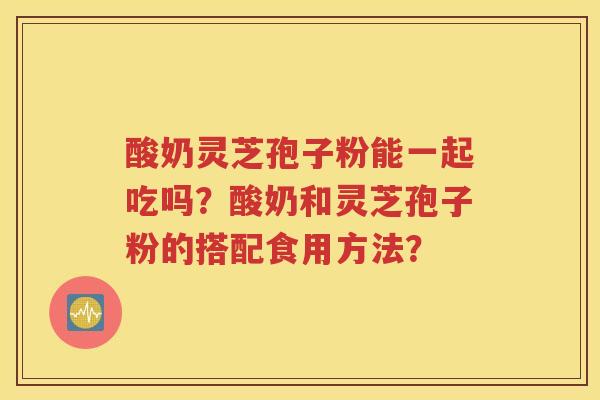酸奶灵芝孢子粉能一起吃吗？酸奶和灵芝孢子粉的搭配食用方法？