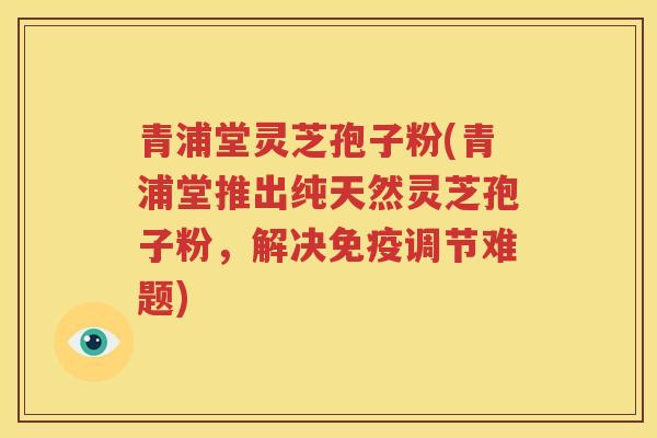 青浦堂灵芝孢子粉(青浦堂推出纯天然灵芝孢子粉，解决免疫调节难题)