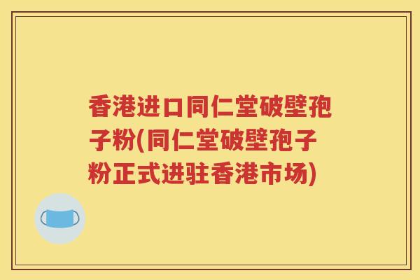香港进口同仁堂破壁孢子粉(同仁堂破壁孢子粉正式进驻香港市场)