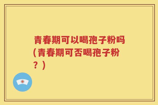 青春期可以喝孢子粉吗(青春期可否喝孢子粉？)