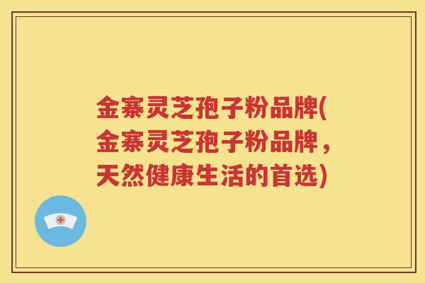 金寨灵芝孢子粉品牌(金寨灵芝孢子粉品牌，天然健康生活的首选)