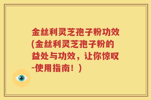 金丝利灵芝孢子粉功效(金丝利灵芝孢子粉的益处与功效，让你惊叹-使用指南！)