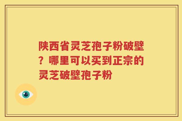 陕西省灵芝孢子粉破壁？哪里可以买到正宗的灵芝破壁孢子粉
