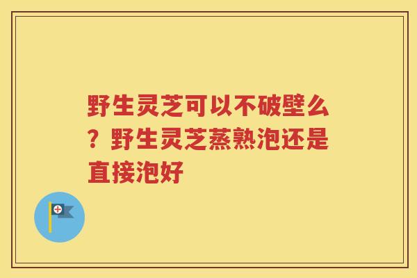 野生灵芝可以不破壁么？野生灵芝蒸熟泡还是直接泡好