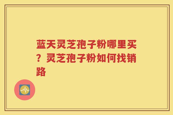 蓝天灵芝孢子粉哪里买？灵芝孢子粉如何找销路