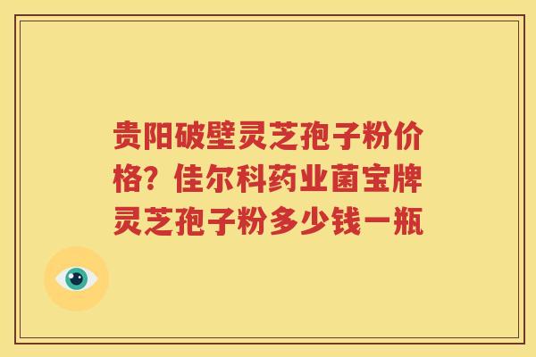 贵阳破壁灵芝孢子粉价格？佳尔科药业菌宝牌灵芝孢子粉多少钱一瓶