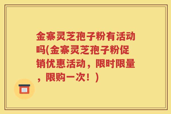 金寨灵芝孢子粉有活动吗(金寨灵芝孢子粉促销优惠活动，限时限量，限购一次！)