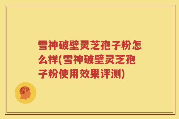 雪神破壁灵芝孢子粉怎么样(雪神破壁灵芝孢子粉使用效果评测)