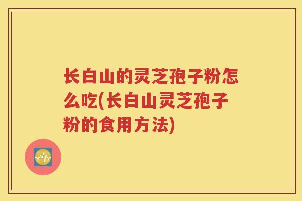 长白山的灵芝孢子粉怎么吃(长白山灵芝孢子粉的食用方法)