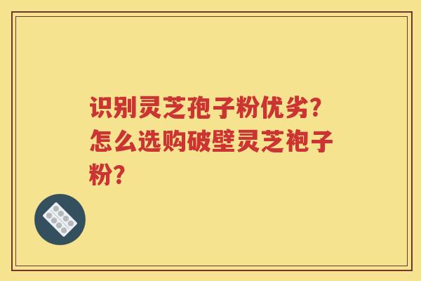 识别灵芝孢子粉优劣？怎么选购破壁灵芝袍子粉？