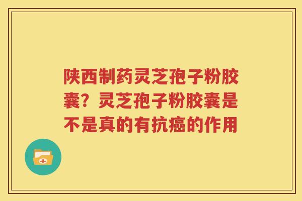 陕西制药灵芝孢子粉胶囊？灵芝孢子粉胶囊是不是真的有抗癌的作用