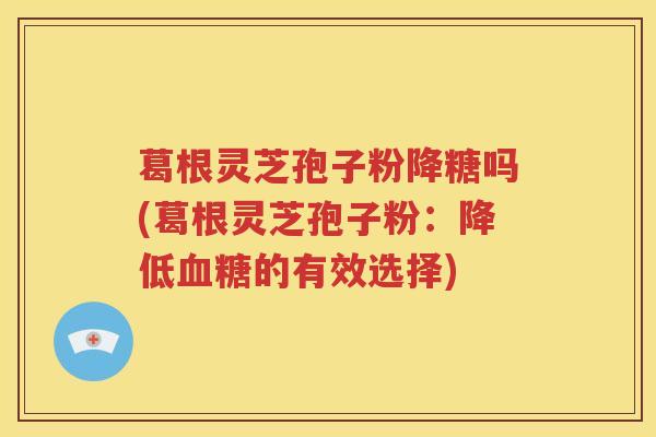 葛根灵芝孢子粉降糖吗(葛根灵芝孢子粉：降低血糖的有效选择)