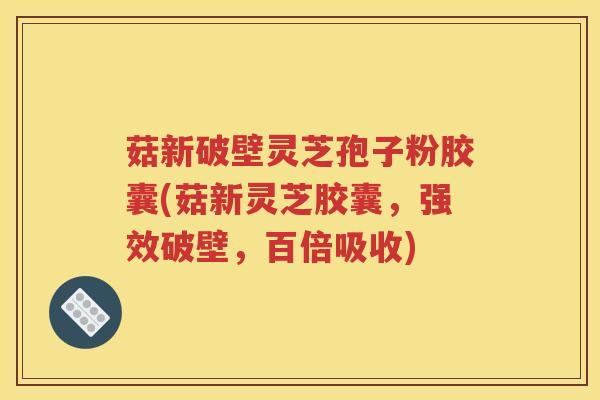 菇新破壁灵芝孢子粉胶囊(菇新灵芝胶囊，强效破壁，百倍吸收)